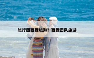 旅行團(tuán)西藏旅游？西藏團(tuán)隊(duì)旅游