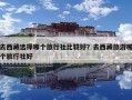 去西藏選擇哪個旅行社比較好？去西藏旅游哪個旅行社好