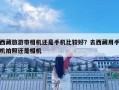 西藏旅游帶相機還是手機比較好？去西藏用手機拍照還是相機