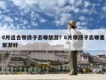 6月適合帶孩子去哪旅游？6月帶孩子去哪里旅游好