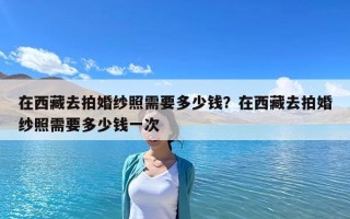 在西藏去拍婚紗照需要多少錢？在西藏去拍婚紗照需要多少錢一次