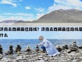 濟南去西藏最佳路線？濟南去西藏最佳路線是什么