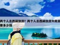 兩個人去西藏旅游？兩個人去西藏旅游大概需要多少錢