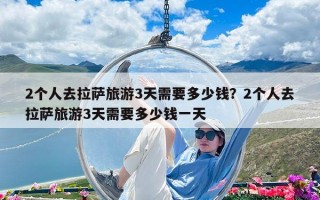 2個人去拉薩旅游3天需要多少錢？2個人去拉薩旅游3天需要多少錢一天