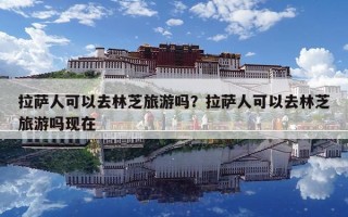 拉薩人可以去林芝旅游嗎？拉薩人可以去林芝旅游嗎現在