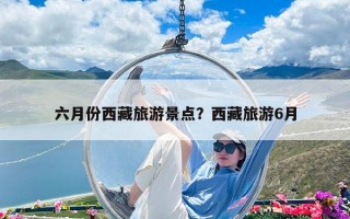 六月份西藏旅游景點？西藏旅游6月