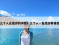 三個人去旅游的問題？三個人一起旅游真痛苦