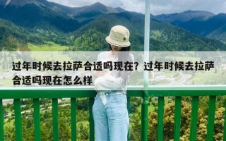 過(guò)年時(shí)候去拉薩合適嗎現(xiàn)在？過(guò)年時(shí)候去拉薩合適嗎現(xiàn)在怎么樣