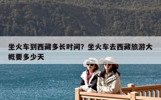 坐火車到西藏多長時間？坐火車去西藏旅游大概要多少天