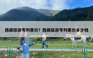 西藏旅游專列票價(jià)？西藏旅游專列票價(jià)多少錢