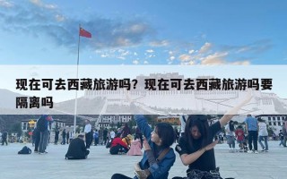 現在可去西藏旅游嗎？現在可去西藏旅游嗎要隔離嗎