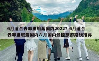 6月適合去哪里旅游國內2022？6月適合去哪里旅游國內六月國內最佳旅游路線推薦