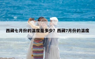 西藏七月份的溫度是多少？西藏7月份的溫度