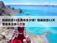 西藏旅游12天費用多少錢？西藏旅游12天費用多少錢一個月