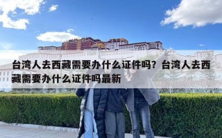 臺灣人去西藏需要辦什么證件嗎？臺灣人去西藏需要辦什么證件嗎最新