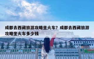 成都去西藏旅游攻略坐火車？成都去西藏旅游攻略坐火車多少錢