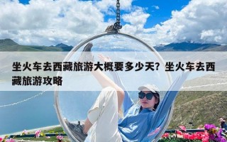 坐火車去西藏旅游大概要多少天？坐火車去西藏旅游攻略