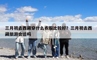 三月初去西藏穿什么衣服比較好？三月初去西藏旅游合適嗎