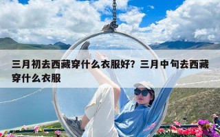 三月初去西藏穿什么衣服好？三月中旬去西藏穿什么衣服