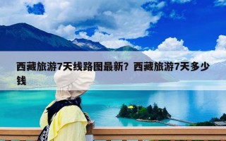 西藏旅游7天線路圖最新？西藏旅游7天多少錢