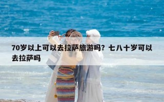 70歲以上可以去拉薩旅游嗎？七八十歲可以去拉薩嗎