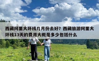 西藏阿里大環(huán)線幾月份去好？西藏旅游阿里大環(huán)線13天的費(fèi)用大概是多少包括什么