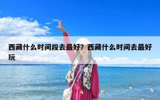 西藏什么時間段去最好？西藏什么時間去最好玩