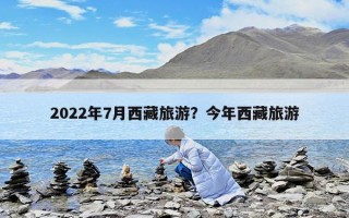 2022年7月西藏旅游？今年西藏旅游