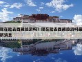 現(xiàn)在能去西藏旅游嗎？現(xiàn)在能去西藏旅游嗎最新消息