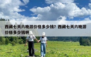 西藏七天六晚游價格多少錢？西藏七天六晚游價格多少錢啊