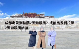 成都出發到拉薩7天游跟團？成都出發到拉薩7天游跟團旅游