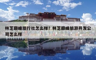 林芝巔峰旅行社怎么樣？林芝巔峰旅游開(kāi)發(fā)公司怎么樣