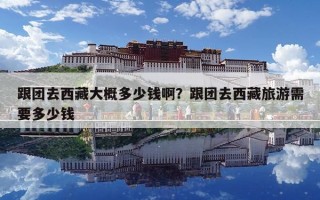 跟團去西藏大概多少錢啊？跟團去西藏旅游需要多少錢