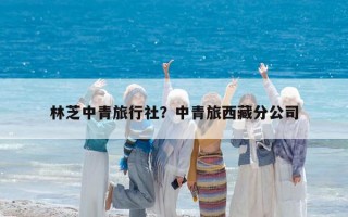 林芝中青旅行社？中青旅西藏分公司