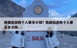 西藏旅游兩個人要多少錢？西藏旅游兩個人要花多少錢