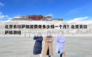 北京去拉薩旅游費(fèi)用多少錢一個(gè)月？北京去拉薩旅游團(tuán)