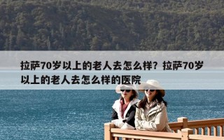 拉薩70歲以上的老人去怎么樣？拉薩70歲以上的老人去怎么樣的醫(yī)院