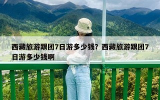 西藏旅游跟團(tuán)7日游多少錢？西藏旅游跟團(tuán)7日游多少錢啊