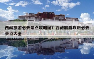 西藏旅游必去景點攻略圖？西藏旅游攻略必去景點大全