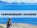 今年春節(jié)拉薩旅游合適嗎？過(guò)年去拉薩旅游