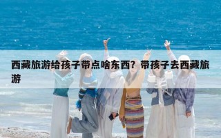 西藏旅游給孩子帶點啥東西？帶孩子去西藏旅游