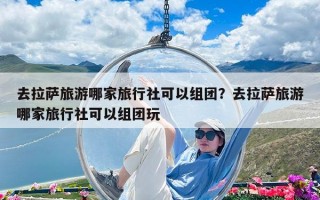 去拉薩旅游哪家旅行社可以組團？去拉薩旅游哪家旅行社可以組團玩