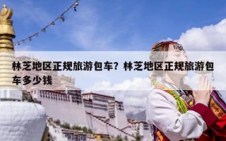 林芝地區正規旅游包車？林芝地區正規旅游包車多少錢