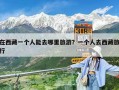 在西藏一個人能去哪里旅游？一個人去西藏旅行