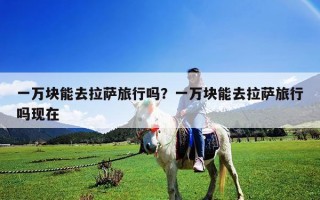 一萬塊能去拉薩旅行嗎？一萬塊能去拉薩旅行嗎現在