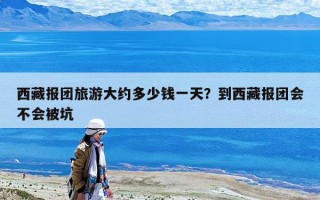 西藏報團旅游大約多少錢一天？到西藏報團會不會被坑