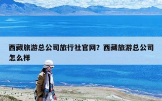 西藏旅游總公司旅行社官網？西藏旅游總公司怎么樣