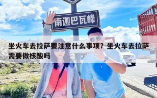 坐火車去拉薩要注意什么事項(xiàng)？坐火車去拉薩需要做核酸嗎