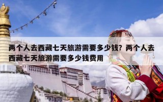 兩個(gè)人去西藏七天旅游需要多少錢？兩個(gè)人去西藏七天旅游需要多少錢費(fèi)用