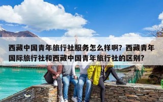 西藏中國青年旅行社服務怎么樣啊？西藏青年國際旅行社和西藏中國青年旅行社的區別?